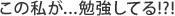 この私が...勉強してる!?!
